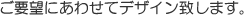 ご要望にあわせてデザイン致します。